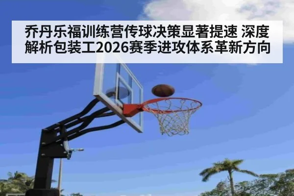 乔丹乐福训练营传球决策显著提速 深度解析包装工2026赛季进攻体系革新方向