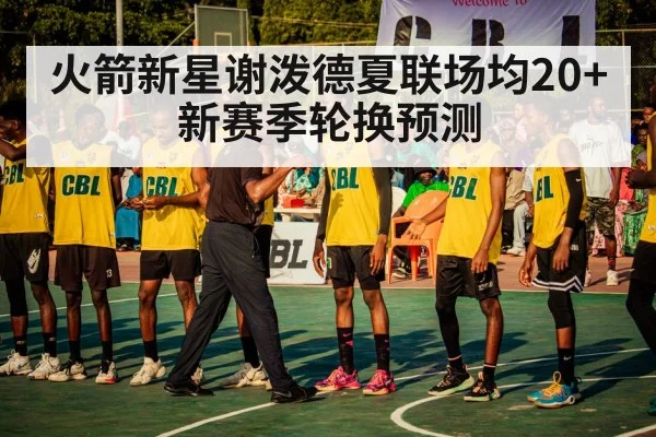 火箭新星谢泼德夏联场均20+ 新赛季轮换预测
