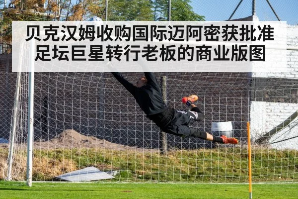 贝克汉姆收购国际迈阿密获批准 足坛巨星转行老板的商业版图