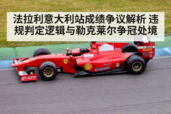 法拉利意大利站成绩争议解析 违规判定逻辑与勒克莱尔争冠处境