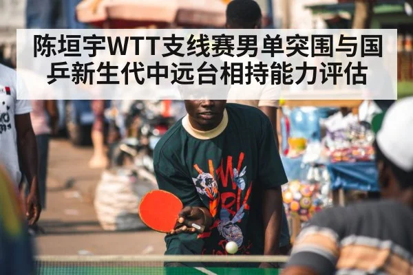 陈垣宇WTT支线赛男单突围与国乒新生代中远台相持能力评估