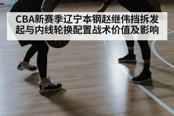 CBA新赛季辽宁本钢赵继伟挡拆发起与内线轮换配置战术价值及影响